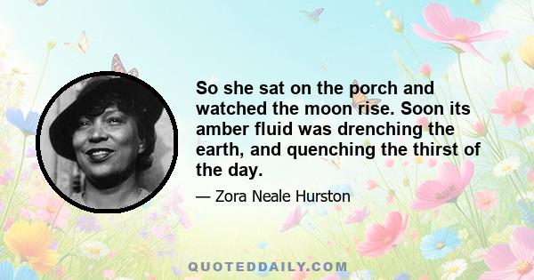 So she sat on the porch and watched the moon rise. Soon its amber fluid was drenching the earth, and quenching the thirst of the day.