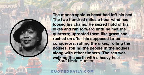 The monstropolous beast had left his bed. The two hundred miles a hour wind had loosed his chains. He seized hold of his dikes and ran forward until he met the quarters; uprooted them like grass and rushed on after his