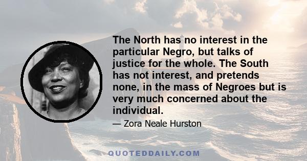 The North has no interest in the particular Negro, but talks of justice for the whole. The South has not interest, and pretends none, in the mass of Negroes but is very much concerned about the individual.