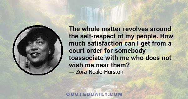 The whole matter revolves around the self-respect of my people. How much satisfaction can I get from a court order for somebody toassociate with me who does not wish me near them?