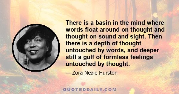 There is a basin in the mind where words float around on thought and thought on sound and sight. Then there is a depth of thought untouched by words, and deeper still a gulf of formless feelings untouched by thought.