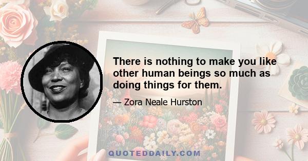 There is nothing to make you like other human beings so much as doing things for them.