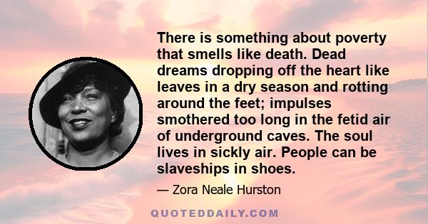 There is something about poverty that smells like death. Dead dreams dropping off the heart like leaves in a dry season and rotting around the feet; impulses smothered too long in the fetid air of underground caves. The 