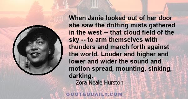 When Janie looked out of her door she saw the drifting mists gathered in the west -- that cloud field of the sky -- to arm themselves with thunders and march forth against the world. Louder and higher and lower and