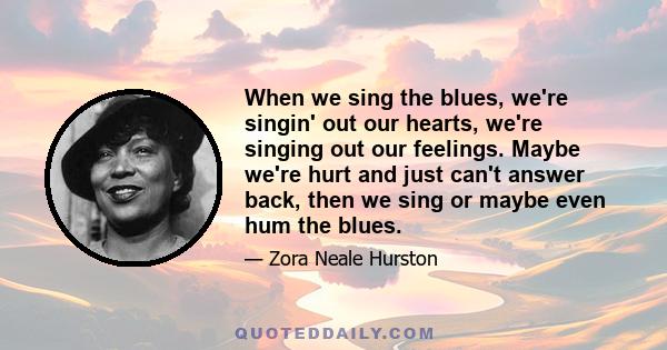 When we sing the blues, we're singin' out our hearts, we're singing out our feelings. Maybe we're hurt and just can't answer back, then we sing or maybe even hum the blues.