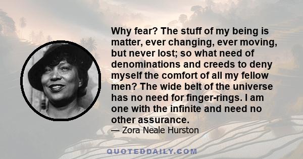 Why fear? The stuff of my being is matter, ever changing, ever moving, but never lost; so what need of denominations and creeds to deny myself the comfort of all my fellow men? The wide belt of the universe has no need