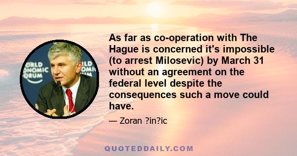 As far as co-operation with The Hague is concerned it's impossible (to arrest Milosevic) by March 31 without an agreement on the federal level despite the consequences such a move could have.