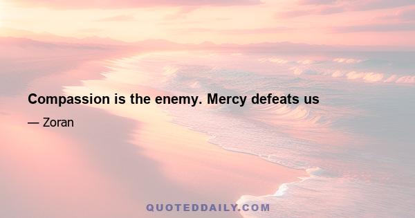 Compassion is the enemy. Mercy defeats us