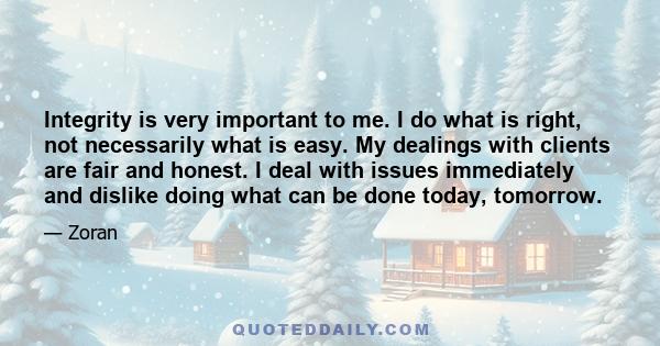 Integrity is very important to me. I do what is right, not necessarily what is easy. My dealings with clients are fair and honest. I deal with issues immediately and dislike doing what can be done today, tomorrow.