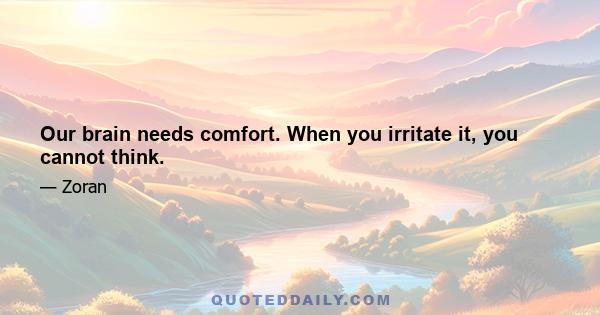 Our brain needs comfort. When you irritate it, you cannot think.