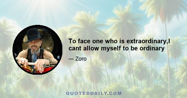 To face one who is extraordinary,I cant allow myself to be ordinary