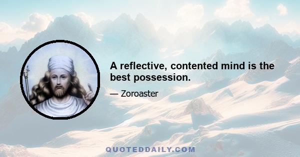 A reflective, contented mind is the best possession.