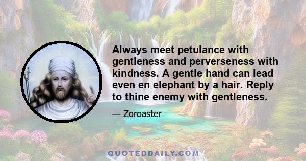 Always meet petulance with gentleness and perverseness with kindness. A gentle hand can lead even en elephant by a hair. Reply to thine enemy with gentleness.