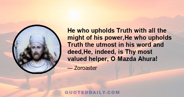 He who upholds Truth with all the might of his power,He who upholds Truth the utmost in his word and deed,He, indeed, is Thy most valued helper, O Mazda Ahura!