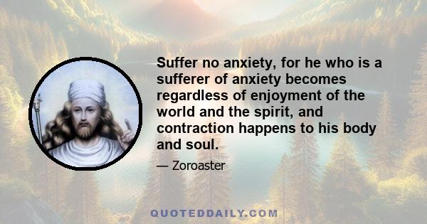 Suffer no anxiety, for he who is a sufferer of anxiety becomes regardless of enjoyment of the world and the spirit, and contraction happens to his body and soul.