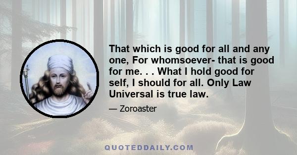 That which is good for all and any one, For whomsoever- that is good for me. . . What I hold good for self, I should for all. Only Law Universal is true law.