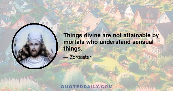 Things divine are not attainable by mortals who understand sensual things.