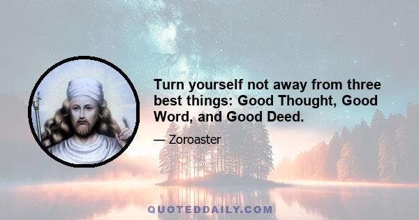 Turn yourself not away from three best things: Good Thought, Good Word, and Good Deed.