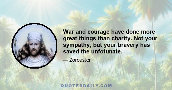 War and courage have done more great things than charity. Not your sympathy, but your bravery has saved the unfotunate.