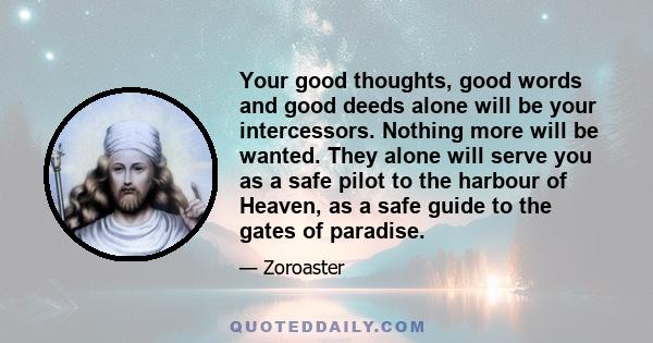 Your good thoughts, good words and good deeds alone will be your intercessors. Nothing more will be wanted. They alone will serve you as a safe pilot to the harbour of Heaven, as a safe guide to the gates of paradise.