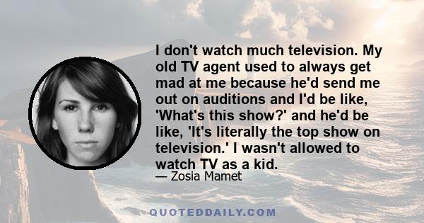 I don't watch much television. My old TV agent used to always get mad at me because he'd send me out on auditions and I'd be like, 'What's this show?' and he'd be like, 'It's literally the top show on television.' I