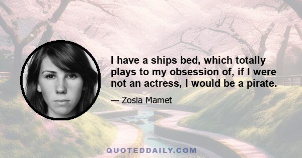 I have a ships bed, which totally plays to my obsession of, if I were not an actress, I would be a pirate.