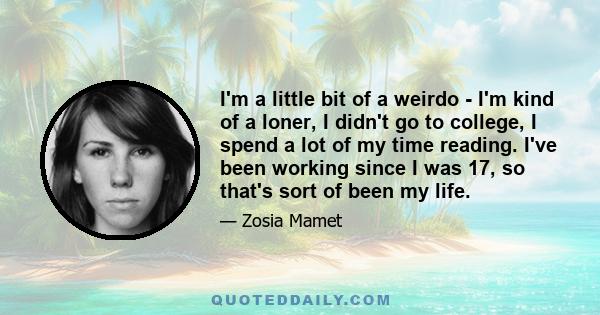 I'm a little bit of a weirdo - I'm kind of a loner, I didn't go to college, I spend a lot of my time reading. I've been working since I was 17, so that's sort of been my life.