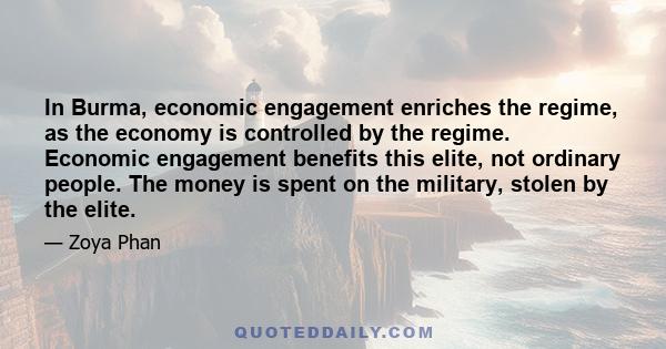 In Burma, economic engagement enriches the regime, as the economy is controlled by the regime. Economic engagement benefits this elite, not ordinary people. The money is spent on the military, stolen by the elite.