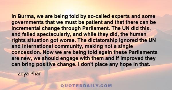 In Burma, we are being told by so-called experts and some governments that we must be patient and that there can be incremental change through Parliament. The UN did this, and failed spectacularly, and while they did,