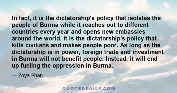 In fact, it is the dictatorship's policy that isolates the people of Burma while it reaches out to different countries every year and opens new embassies around the world. It is the dictatorship's policy that kills