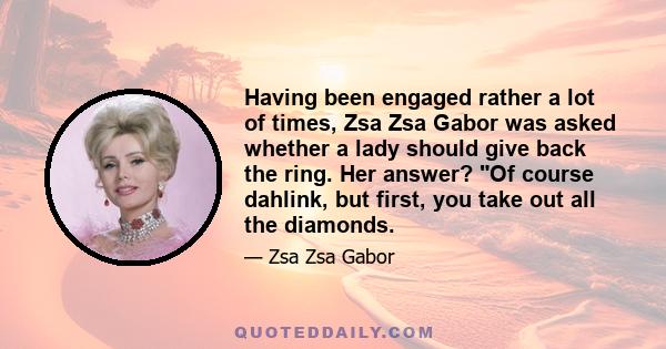 Having been engaged rather a lot of times, Zsa Zsa Gabor was asked whether a lady should give back the ring. Her answer? Of course dahlink, but first, you take out all the diamonds.