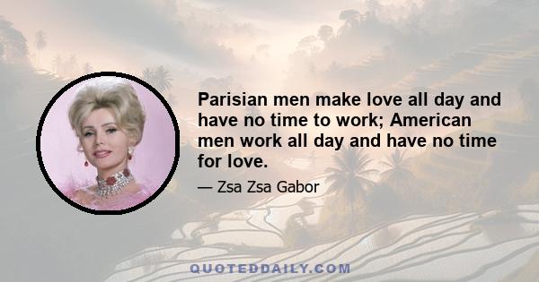 Parisian men make love all day and have no time to work; American men work all day and have no time for love.