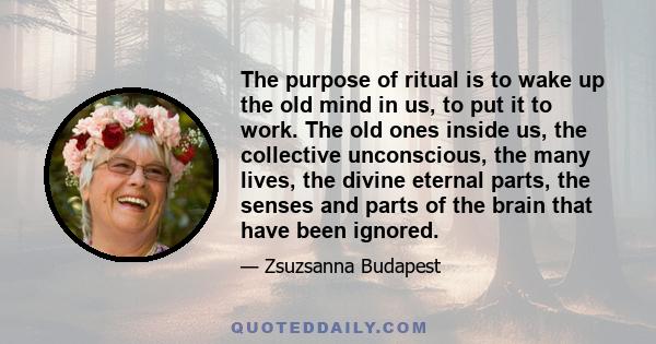 The purpose of ritual is to wake up the old mind in us, to put it to work. The old ones inside us, the collective unconscious, the many lives, the divine eternal parts, the senses and parts of the brain that have been