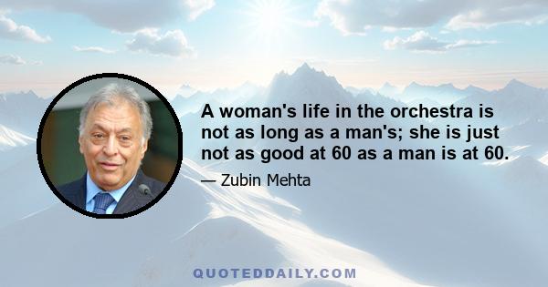 A woman's life in the orchestra is not as long as a man's; she is just not as good at 60 as a man is at 60.