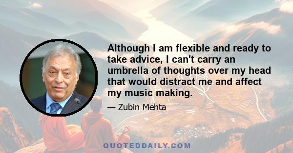 Although I am flexible and ready to take advice, I can't carry an umbrella of thoughts over my head that would distract me and affect my music making.