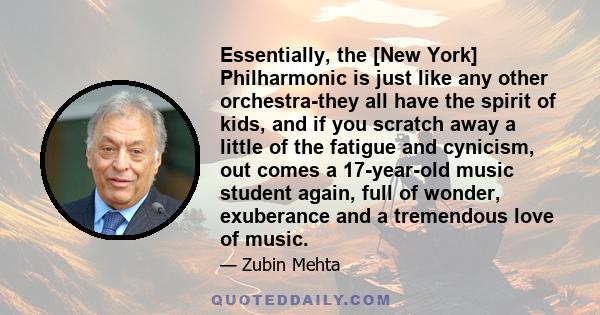 Essentially, the [New York] Philharmonic is just like any other orchestra-they all have the spirit of kids, and if you scratch away a little of the fatigue and cynicism, out comes a 17-year-old music student again, full 