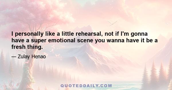 I personally like a little rehearsal, not if I'm gonna have a super emotional scene you wanna have it be a fresh thing.