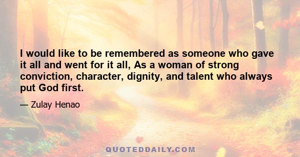 I would like to be remembered as someone who gave it all and went for it all, As a woman of strong conviction, character, dignity, and talent who always put God first.