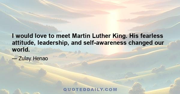 I would love to meet Martin Luther King. His fearless attitude, leadership, and self-awareness changed our world.