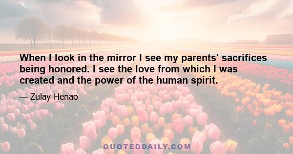 When I look in the mirror I see my parents' sacrifices being honored. I see the love from which I was created and the power of the human spirit.