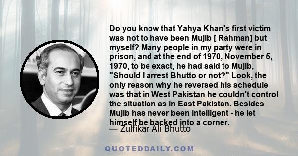 Do you know that Yahya Khan's first victim was not to have been Mujib [ Rahman] but myself? Many people in my party were in prison, and at the end of 1970, November 5, 1970, to be exact, he had said to Mujib, Should I