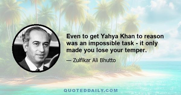 Even to get Yahya Khan to reason was an impossible task - it only made you lose your temper.