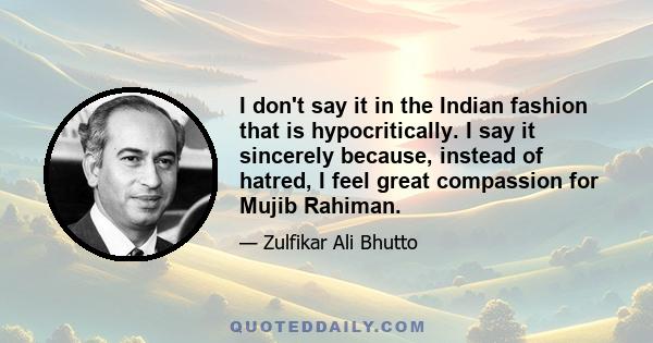 I don't say it in the Indian fashion that is hypocritically. I say it sincerely because, instead of hatred, I feel great compassion for Mujib Rahiman.