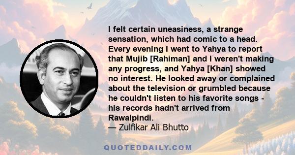 I felt certain uneasiness, a strange sensation, which had comic to a head. Every evening I went to Yahya to report that Mujib [Rahiman] and I weren't making any progress, and Yahya [Khan] showed no interest. He looked