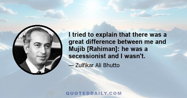 I tried to explain that there was a great difference between me and Mujib [Rahiman]: he was a secessionist and I wasn't.