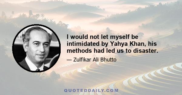 I would not let myself be intimidated by Yahya Khan, his methods had led us to disaster.