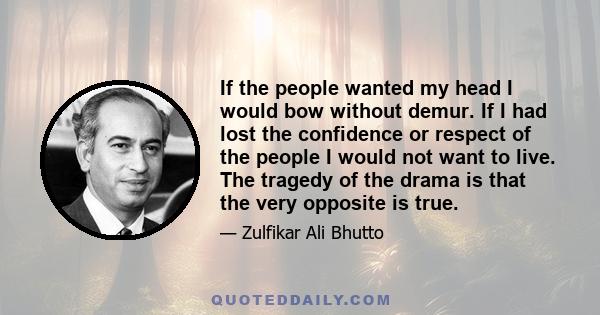 If the people wanted my head I would bow without demur. If I had lost the confidence or respect of the people I would not want to live. The tragedy of the drama is that the very opposite is true.