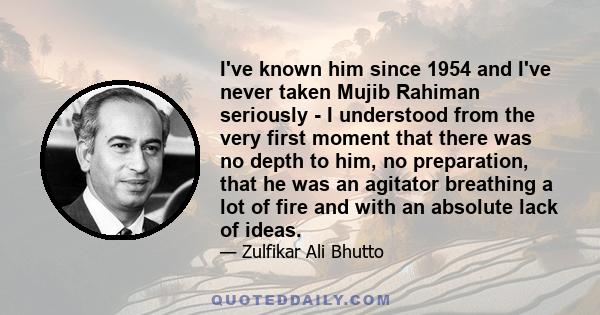 I've known him since 1954 and I've never taken Mujib Rahiman seriously - I understood from the very first moment that there was no depth to him, no preparation, that he was an agitator breathing a lot of fire and with