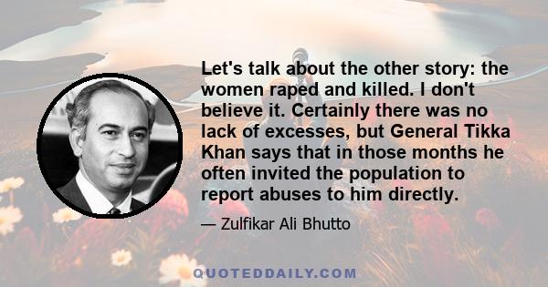 Let's talk about the other story: the women raped and killed. I don't believe it. Certainly there was no lack of excesses, but General Tikka Khan says that in those months he often invited the population to report