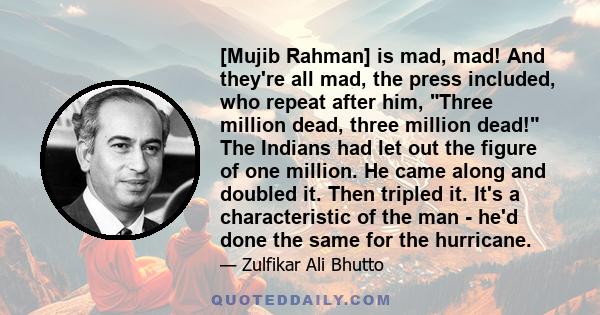 [Mujib Rahman] is mad, mad! And they're all mad, the press included, who repeat after him, Three million dead, three million dead! The Indians had let out the figure of one million. He came along and doubled it. Then